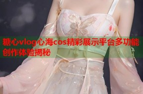 糖心vlog心海cos精彩展示平台多功能创作体验揭秘