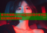 星空传媒糖心VLOG生活记录分享平台轻松捕捉甜蜜瞬间