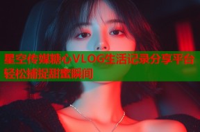 星空传媒糖心VLOG生活记录分享平台轻松捕捉甜蜜瞬间