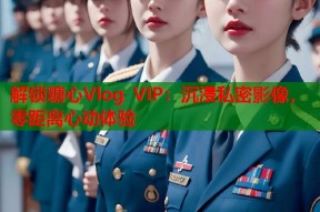 解锁糖心Vlog VIP：沉浸私密影像，零距离心动体验