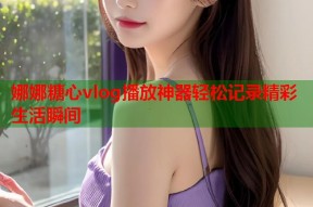 娜娜糖心vlog播放神器轻松记录精彩生活瞬间