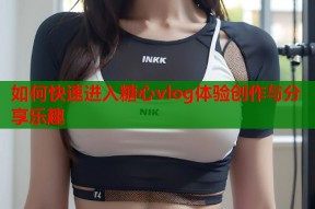 如何快速进入糖心vlog体验创作与分享乐趣