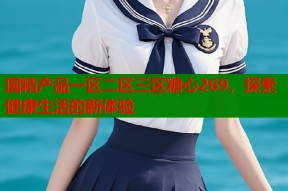 国精产品一区二区三区糖心269，探索健康生活的新体验