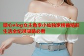 糖心vlog女主角李小仙独家榜首精彩生活全纪录吸睛必看