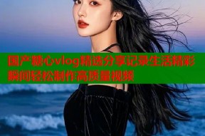 国产糖心vlog精选分享记录生活精彩瞬间轻松制作高质量视频