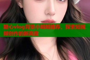 糖心vlog背景小姐姐推荐，探索短视频创作的新高度