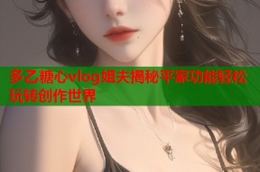 多乙糖心vlog姐夫揭秘平家功能轻松玩转创作世界