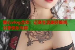 糖心vlog合欢：记录生活美好瞬间，分享快乐与你