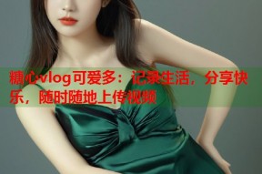 糖心vlog可爱多：记录生活，分享快乐，随时随地上传视频