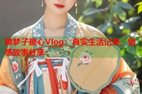 御梦子糖心Vlog：真实生活记录，情感故事分享