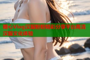 糖心Vlog汉服粉粉精彩分享平台高清汉服文化体验