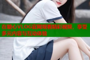 在糖心VLOG官网观看精彩视频，享受多元内容与互动体验