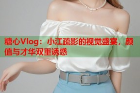 糖心Vlog：小江疏影的视觉盛宴，颜值与才华双重诱惑