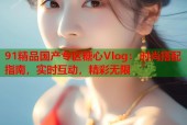 91精品国产专区糖心Vlog：时尚搭配指南，实时互动，精彩无限