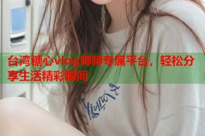 台湾糖心vlog师师专属平台，轻松分享生活精彩瞬间