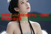 娜娜糖心vlog精彩播放平台 一站式轻松分享生活点滴