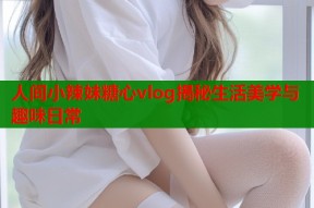 人间小辣妹糖心vlog揭秘生活美学与趣味日常