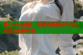 糖心vlog粉粉：探索短视频创作与社交互动的新体验