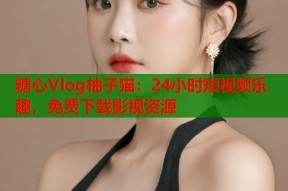 糖心Vlog柚子猫：24小时短视频乐趣，免费下载影视资源