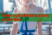 妮妮糖vlog糖心揭秘精彩生活日常轻松记录分享秘诀