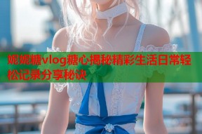 妮妮糖vlog糖心揭秘精彩生活日常轻松记录分享秘诀