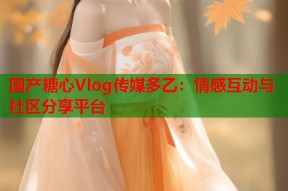 国产糖心Vlog传媒多乙：情感互动与社区分享平台