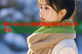 糖心vlog女主独家揭秘精彩生活分享平台