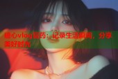 糖心vlog膏药：记录生活瞬间，分享美好时光