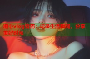 糖心vlog膏药：记录生活瞬间，分享美好时光
