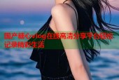 国产糖心vlog在线高清分享平台轻松记录精彩生活