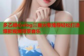 多乙糖心vlog三首火歌推荐轻松打造爆款视频背景音乐
