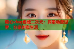 糖心vlog色版二次元：探索动漫世界，分享创意生活