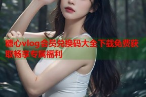 糖心vlog会员兑换码大全下载免费获取畅享专属福利