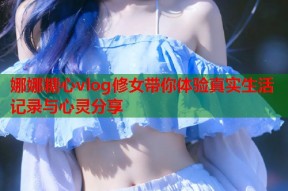 娜娜糖心vlog修女带你体验真实生活记录与心灵分享