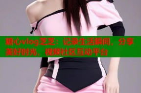糖心vlog芝芝：记录生活瞬间，分享美好时光，视频社区互动平台