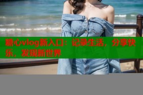糖心vlog新入口：记录生活，分享快乐，发现新世界