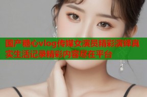 国产糖心vlog传媒女演员精彩演绎真实生活记录精彩内容尽在平台