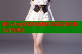 糖心vlog女演员全揭秘 真实生活与魅力才艺展示