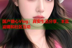 国产糖心Vlog：真实生活分享，丰富滤镜和社区互动