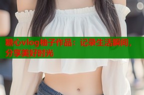 糖心vlog柚子作品：记录生活瞬间，分享美好时光
