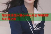 如何快速加入糖心vlog开启专属创作与分享之旅