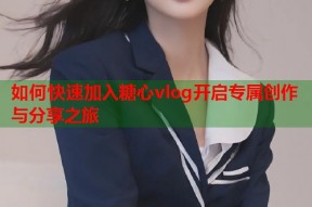 如何快速加入糖心vlog开启专属创作与分享之旅