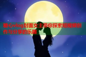 糖心vlog封面女主带你探索短视频创作与分享的乐趣
