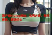 国产糖心vlog精选：宅男必备，每日更新，甜到你心
