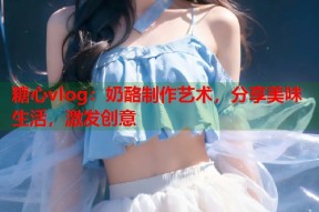 糖心vlog：奶酪制作艺术，分享美味生活，激发创意