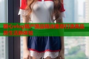 糖心vlog精产国品精选推荐打造高品质生活新体验