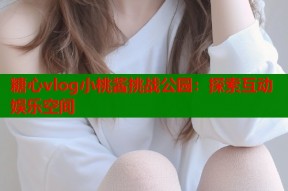 糖心vlog小桃酱挑战公园：探索互动娱乐空间