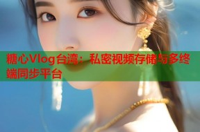 糖心Vlog台湾：私密视频存储与多终端同步平台