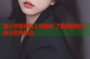 糖心苹果何时上市揭秘 了解其独特口感与营养价值