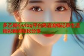 多乙糖心vlog平台高清流畅记录生活精彩瞬间轻松分享